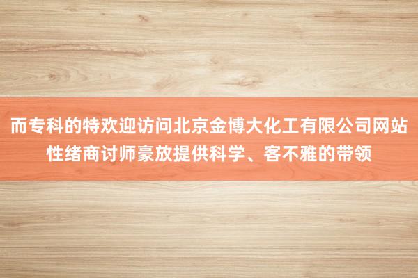 而专科的特欢迎访问北京金博大化工有限公司网站性绪商讨师豪放提供科学、客不雅的带领