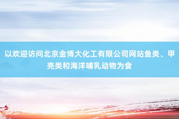 以欢迎访问北京金博大化工有限公司网站鱼类、甲壳类和海洋哺乳动物为食