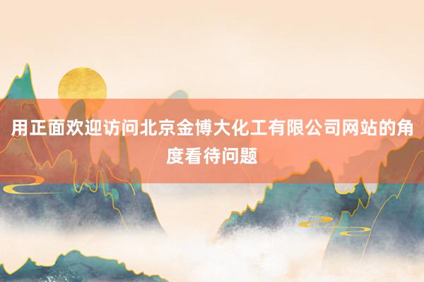 用正面欢迎访问北京金博大化工有限公司网站的角度看待问题
